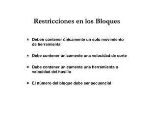 Restricciones en los BloquesRestricciones en los Bloques
Deben contener únicamente un solo movimiento
de herramienta
Debe contener únicamente una velocidad de corte
Debe contener únicamente una herramienta o
velocidad del husillo
El número del bloque debe ser secuencial
 