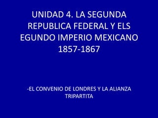 UNIDAD 4. LA SEGUNDA
 REPUBLICA FEDERAL Y ELS
EGUNDO IMPERIO MEXICANO
       1857-1867



 -EL CONVENIO DE LONDRES Y LA ALIANZA
              TRIPARTITA
 