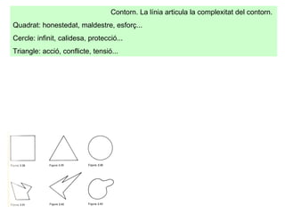 Contorn. La línia articula la complexitat del contorn.  Quadrat: honestedat, maldestre, esforç... Cercle: infinit, calidesa, protecció...  Triangle: acció, conflicte, tensió... 