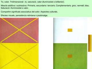 To, color. Tridimensional ; to, saturació, valor (lluminositat o brillantor).  Mescla additiva i subtractiva. Primaris, secundaris i terciaris. Complementaris. groc, vermell, blau. Saturació i lluminositat o valor.  Compartim significats associatius del color. Aspectes culturals.  Efectes visuals, persistència retiniana o postimatge.  