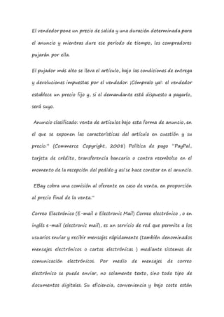 El vendedor pone un precio de salida y una duración determinada para
el anuncio y mientras dure ese período de tiempo, los compradores
pujarán por ella.
El pujador más alto se lleva el artículo, bajo las condiciones de entrega
y devoluciones impuestas por el vendedor. ¡Cómpralo ya!: el vendedor
establece un precio fijo y, si el demandante está dispuesto a pagarlo,
será suyo.
Anuncio clasificado: venta de artículos bajo esta forma de anuncio, en
el que se exponen las características del artículo en cuestión y su
precio.” (Commerce Copyright, 2008) Política de pago “PayPal,
tarjeta de crédito, transferencia bancaria o contra reembolso en el
momento de la recepción del pedido y así se hace constar en el anuncio.
EBay cobra una comisión al oferente en caso de venta, en proporción
al precio final de la venta.”
Correo Electrónico (E-mail o Electronic Mail) Correo electrónico , o en
inglés e-mail (electronic mail), es un servicio de red que permite a los
usuarios enviar y recibir mensajes rápidamente (también denominados
mensajes electrónicos o cartas electrónicas ) mediante sistemas de
comunicación electrónicos. Por medio de mensajes de correo
electrónico se puede enviar, no solamente texto, sino todo tipo de
documentos digitales. Su eficiencia, conveniencia y bajo coste están
 