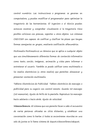 control numérico. Las instrucciones o programas se generan en
computadora, y pueden modificar el programador para optimizar la
trayectoria de las herramientas. El ingeniero o el técnico pueden
entonces mostrar y comprobar visualmente si la trayectoria tiene
posibles colisiones con prensas, soportes u otros objetos. Los sistemas
CAD/CAM son capaces de codificar y clasificar las piezas que tengan
formas semejantes en grupos, mediante codificación alfanumérica.
Multimedia Multimedia es un término que se aplica a cualquier objeto
que usa simultáneamente diferentes formas de contenido informativo
como texto, sonido, imágenes, animación y video para informar o
entretener al usuario. También se puede calificar como multimedia a
los medios electrónicos (u otros medios) que permiten almacenar y
presentar contenido multimedia.
Tableros Electrónicos de Publicidad Tablero electrónico de mensajes o
publicidad para su negocio con control remoto. Guarda 10 mensajes
(10 memorias). Ajuste de brillo de la pantalla. Reproduce los mensajes
hacia adelante o hacia atrás. Ajuste de velocidad.
Videoconferencia :Al sistema que nos permite llevar a cabo el encuentro
de varias personas ubicadas en sitios distantes, y establecer una
conversación como lo harían si todas se encontraran reunidas en una
sala de juntas se le llama sistema de "videoconferencia"
 