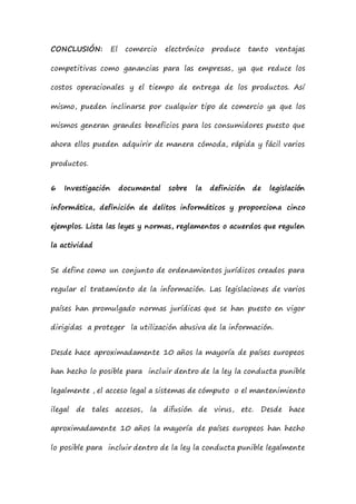 CONCLUSIÓN: El comercio electrónico produce tanto ventajas
competitivas como ganancias para las empresas, ya que reduce los
costos operacionales y el tiempo de entrega de los productos. Así
mismo, pueden inclinarse por cualquier tipo de comercio ya que los
mismos generan grandes beneficios para los consumidores puesto que
ahora ellos pueden adquirir de manera cómoda, rápida y fácil varios
productos.
6 Investigación documental sobre la definición de legislación
informática, definición de delitos informáticos y proporciona cinco
ejemplos. Lista las leyes y normas, reglamentos o acuerdos que regulen
la actividad
Se define como un conjunto de ordenamientos jurídicos creados para
regular el tratamiento de la información. Las legislaciones de varios
países han promulgado normas jurídicas que se han puesto en vigor
dirigidas a proteger la utilización abusiva de la información.
Desde hace aproximadamente 10 años la mayoría de países europeos
han hecho lo posible para incluir dentro de la ley la conducta punible
legalmente , el acceso legal a sistemas de cómputo o el mantenimiento
ilegal de tales accesos, la difusión de virus, etc. Desde hace
aproximadamente 10 años la mayoría de países europeos han hecho
lo posible para incluir dentro de la ley la conducta punible legalmente
 