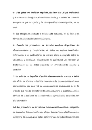 6: Si se ejerce una profesión regulada, los datos del Colegio profesional
y el número de colegiado, el título académico y el Estado de la Unión
Europea en que se expidió y la correspondiente homologación, en su
caso.
7: Los códigos de conducta a los que esté adherido, en su caso, y la
forma de consultarlos electrónicamente.
8: Cuando los prestadores de servicios empleen dispositivos de
almacenamiento y recuperación de datos en equipos terminales,
informarán a los destinatarios de manera clara y completa sobre su
utilización y finalidad, ofreciéndoles la posibilidad de rechazar el
tratamiento de los datos mediante un procedimiento sencillo y
gratuito.
9: Lo anterior no impedirá el posible almacenamiento o acceso a datos
con el fin de efectuar o facilitar técnicamente la transmisión de una
comunicación por una red de comunicaciones electrónicas o, en la
medida que resulte estrictamente necesario, para la prestación de un
servicio de la sociedad de la información expresamente solicitado por
el destinatario.
10: Los prestadores de servicios de intermediación no tienen obligación
de supervisar los contenidos que alojan, transmiten o clasifican en un
directorio de enlaces, pero deben colaborar con las autoridades públicas
 