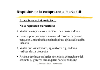 Requisitos de la compraventa mercantil

 Excepciones al ánimo de lucro:
 No se reputarán mercantiles:
 Ventas de empresarios a particulares o consumidores
 Las compras que hace la empresa de productos para el
 consumo y maquinaria destinada al uso de la explotación
 industrial.
 Ventas que los artesanos, agricultores o ganaderos
 realicen de sus productos
 Reventa que haga cualquier persona no comerciante del
 sobrante de géneros que adquirió para su consumo
                J.A.Piñeiro - X.C.V. - As Mercedes
 