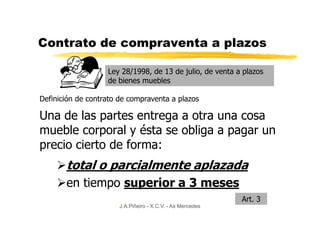 Contrato de compraventa a plazos

                   Ley 28/1998, de 13 de julio, de venta a plazos
                   de bienes muebles

Definición de contrato de compraventa a plazos

Una de las partes entrega a otra una cosa
mueble corporal y ésta se obliga a pagar un
precio cierto de forma:
       total o parcialmente aplazada
       en tiempo superior a 3 meses
                                                            Art. 3
                       J.A.Piñeiro - X.C.V. - As Mercedes
 