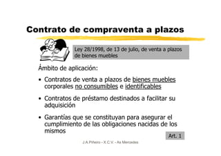 Contrato de compraventa a plazos

              Ley 28/1998, de 13 de julio, de venta a plazos
              de bienes muebles

  Ámbito de aplicación:
  • Contratos de venta a plazos de bienes muebles
    corporales no consumibles e identificables
  • Contratos de préstamo destinados a facilitar su
    adquisición
  • Garantías que se constituyan para asegurar el
    cumplimiento de las obligaciones nacidas de los
    mismos
                                                      Art. 1
                 J.A.Piñeiro - X.C.V. - As Mercedes
 