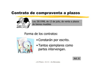 Contrato de compraventa a plazos

           Ley 28/1998, de 13 de julio, de venta a plazos
           de bienes muebles



      Forma de los contratos:
              • Constarán por escrito.
              • Tantos ejemplares como
                partes intervengan.

                                                    Art. 6
              J.A.Piñeiro - X.C.V. - As Mercedes
 