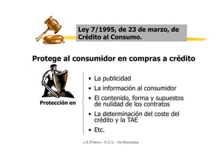 Ley 7/1995, de 23 de marzo, de
                 Crédito al Consumo.


Protege al consumidor en compras a crédito

                     • La publicidad
                     • La información al consumidor
                     • El contenido, forma y supuestos
 Protección en         de nulidad de los contratos
                     • La determinación del coste del
                       crédito y la TAE
                     • Etc.
                  J.A.Piñeiro - X.C.V. - As Mercedes
 