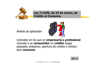 Ley 7/1995, de 23 de marzo, de
             Crédito al Consumo.




Ámbito de aplicación:


Contratos en los que un empresario o profesional
concede a un consumidor un crédito (pago
aplazado, préstamo, apertura de crédito o similar)
para consumo


                                                    Art. 1
               J.A.Piñeiro - X.C.V. - As Mercedes
 