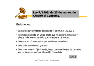 Ley 7/1995, de 23 de marzo, de
                 Crédito al Consumo.


Exclusiones:

• Contratos cuyo importe del crédito < 150 € ó > 20.000 €
• Reembolso crédito en único plazo que no supere 3 meses o 4
  plazos máx. en un período que no supere 12 meses
• Créditos en c/c concedido por entidades de crédito
• Contratos con crédito gratuito
• Contratos que sin fijar interés, haya que reembolsar de una sola
  vez un importe superior al crédito concedido

                                                        Art. 2
                   J.A.Piñeiro - X.C.V. - As Mercedes
 