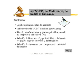 Ley 7/1995, de 23 de marzo, de
                Crédito al Consumo.

Contenido:
 • Condiciones esenciales del contrato
 • Indicación de la TAE (Tasa anual equivalente)
 • Tipo de interés nominal y gastos aplicables, cuando
   no sea posible indicación TAE
 • Relación del importe, nº y periodicidad o fechas de
   los pagos, pago de intereses y demás gastos
 • Relación de elementos que componen el coste total
   del crédito
                                                         Art. 6
                  J.A.Piñeiro - X.C.V. - As Mercedes
 