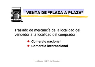VENTA DE “PLAZA A PLAZA”



Traslado de mercancía de la localidad del
vendedor a la localidad del comprador.
          Comercio nacional
          Comercio internacional



             J.A.Piñeiro - X.C.V. - As Mercedes
 