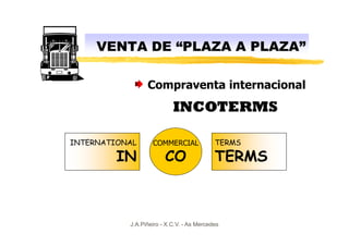 VENTA DE “PLAZA A PLAZA”

                 Compraventa internacional
                           INCOTERMS

INTERNATIONAL      COMMERCIAL              TERMS

         IN             CO                 TERMS



           J.A.Piñeiro - X.C.V. - As Mercedes
 