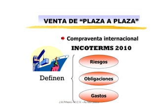 VENTA DE “PLAZA A PLAZA”

           Compraventa internacional
               INCOTERMS 2010

                               Riesgos


Definen                   Obligaciones


                                Gastos
     J.A.Piñeiro - X.C.V. - As Mercedes
 