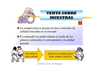 VENTA SOBRE
                             MUESTRAS

La compraventa se ejecuta en base a muestras de
calidad conocidas en el mercado
El comprador no podrá rehusar el recibo de los
géneros contratados si corresponden a la calidad
pactada


    Discrepancia              PERITOS NOMBRADOS
    sobre calidad              POR AMBAS PARTES

                J.A.Piñeiro - X.C.V. - As Mercedes
 