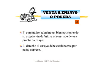 VENTA A ENSAYO
                      O PRUEBA



El comprador adquiere un bien posponiendo
su aceptación definitiva al resultado de una
prueba o ensayo.
El derecho al ensayo debe establecerse por
pacto expreso.


          J.A.Piñeiro - X.C.V. - As Mercedes
 