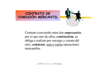 CONTRATO DE
COMISIÓN MERCANTIL



   Contrato convenido entre dos empresarios,
   por el que uno de ellos, comisionista, se
   obliga a realizar por encargo y cuenta del
   otro, comitente, una o varias operaciones
   mercantiles.



           J.A.Piñeiro - X.C.V. - As Mercedes
 