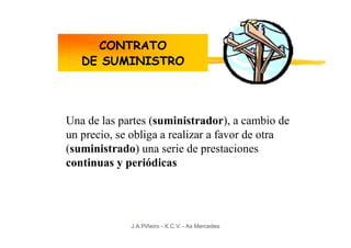 CONTRATO
   DE SUMINISTRO




Una de las partes (suministrador), a cambio de
un precio, se obliga a realizar a favor de otra
(suministrado) una serie de prestaciones
continuas y periódicas




             J.A.Piñeiro - X.C.V. - As Mercedes
 