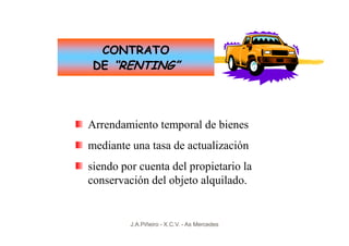 CONTRATO
 DE “RENTING”




Arrendamiento temporal de bienes
mediante una tasa de actualización
siendo por cuenta del propietario la
conservación del objeto alquilado.


         J.A.Piñeiro - X.C.V. - As Mercedes
 