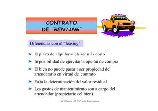 CONTRATO
      DE “RENTING”

Diferencias con el “leasing”

  El plazo de alquiler suele ser más corto
  Imposibilidad de ejercitar la opción de compra
  El bien no puede pasar a ser propiedad del
  arrendatario en virtud del contrato
  Falta la determinación del valor residual
  Los gastos de mantenimiento son a cargo del
  arrendador (propietario del bien)
                J.A.Piñeiro - X.C.V. - As Mercedes
 