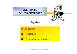 CONTRATO
DE “FACTORING”


        Sujetos

   El factor
   El cliente
   El deudor del cliente


      J.A.Piñeiro - X.C.V. - As Mercedes
 