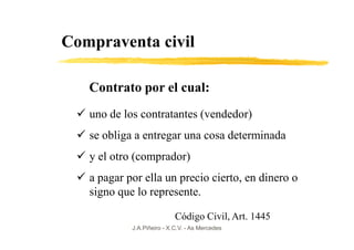 Compraventa civil

   Contrato por el cual:
   uno de los contratantes (vendedor)
   se obliga a entregar una cosa determinada
   y el otro (comprador)
   a pagar por ella un precio cierto, en dinero o
   signo que lo represente.

                            Código Civil, Art. 1445
            J.A.Piñeiro - X.C.V. - As Mercedes
 