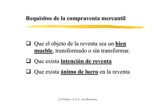 Requisitos de la compraventa mercantil



   Que el objeto de la reventa sea un bien
   mueble, transformado o sin transformar.
   Que exista intención de reventa
   Que exista ánimo de lucro en la reventa



            J.A.Piñeiro - X.C.V. - As Mercedes
 