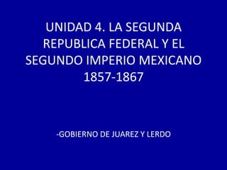 UNIDAD 4. LA SEGUNDA
  REPUBLICA FEDERAL Y EL
SEGUNDO IMPERIO MEXICANO
        1857-1867



    -GOBIERNO DE JUAREZ Y LERDO
 