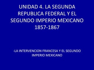 UNIDAD 4. LA SEGUNDA
  REPUBLICA FEDERAL Y EL
SEGUNDO IMPERIO MEXICANO
        1857-1867



-LA INTERVENCION FRANCESA Y EL SEGUNDO
           IMPERIO MEXICANO
 