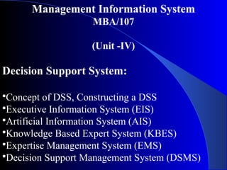 Management Information System
MBA/107
(Unit -IV)
Decision Support System:
Concept of DSS, Constructing a DSS
Executive Information System (EIS)
Artificial Information System (AIS)
Knowledge Based Expert System (KBES)
Expertise Management System (EMS)
Decision Support Management System (DSMS)
 