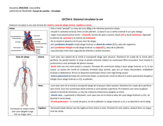 Disciplina: BIOLOGIE, clasa a VI-a
UNITATEA DE ÎNVĂŢARE: Funcții de nutriție – Circulaţia
LECȚIA 6. Sistemul circulator la om
Sistemul circulator la om este format din inimă și vase de sânge (artere, capilare și vene).
Inima -Este o mică ”pompă” cu masa de circa 300g și de mărimea pumnului drept;
-situată în cavitatea toracică, între cei doi plămâni, cu baza în sus și vârful orientat în jos spre stânga;
-organ musculos(mușchiul inimii – miocard), format din patru camere, două atrii și două ventricule, căptușită
la exterior de pericard și la interior de endocard;
-De la nivelul ei pleacă și vin 8 vase mari de sânge;
-prin jumătatea dreaptă circulă sânge încărcat cu dioxid de carbon (CO2), adus din organism;
-prin jumătatea stângă circulă sânge încărcat cu oxigen(O2), adus de la plămâni;
-vascularizația inimii este asigurată de arterele și venele coronare.
Vase de sânge
Formează un sistem închis
prin care sângele curge
într-un singur sens
Artere -sunt vase care pleacă de la inimă și transportă sânge spre țesuturi. Diametrul lor scade de la inimă către
periferie. Au pereții elastici, în timp ce pereții arterelor mijlocii au numeroase fibre musculare. Sunt situate în
profunzime și sunt protejate de planuri osoase;
-Aorta este cea mai mare arteră a corpului. Pornește din ventriculul stâng și duce sânge încărcat cu O2 în tot
corpul. La ieșirea din inimă se curbează, formând cârja aortică, apoi are un traseu descendent, străbătând
toracele și abdomenul. Din ea se desprind numeroase ramuri care irigă întreg corpul;
-Artera pulmonară pornește din ventriculul drept. La ieșirea din inimă se bifurcă în artera pulmonară dreaptă și
stângă; Duce sânge încărcat cu CO2 la plămâni.
Vene -sunt vase care vin la inimă și transportă sânge de la țesuturi către aceasta. Diametrul lor crește de la periferie
spre inimă. Sunt mai numeroase decât arterele și sunt așezate superficial. Pe traiectul unor vene se găsesc
valvule în formă de semilună, cu rolul de a favoriza întoarcerea sângelui la inimă.
-Venele cave – superioară și inferioară –sunt vase care vin la inimă și aduc din corp sânge încărcat cu CO2. Se
deschid în atriul drept.
-Venele pulmonare – în număr de patru, vin de la plămâni cu sânge încărcat cu O2 și se deschid în atriul stâng
Capilare -formează rețele întinse care fac legătura între artere și vene. Peretele lor este subțire, alcătuit dintr-un singur
strat de celule.
 