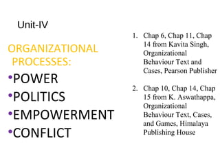 Unit-IV
ORGANIZATIONAL
PROCESSES:
•POWER
•POLITICS
•EMPOWERMENT
•CONFLICT
1. Chap 6, Chap 11, Chap
14 from Kavita Singh,
Organizational
Behaviour Text and
Cases, Pearson Publisher
2. Chap 10, Chap 14, Chap
15 from K. Aswathappa,
Organizational
Behaviour Text, Cases,
and Games, Himalaya
Publishing House
 