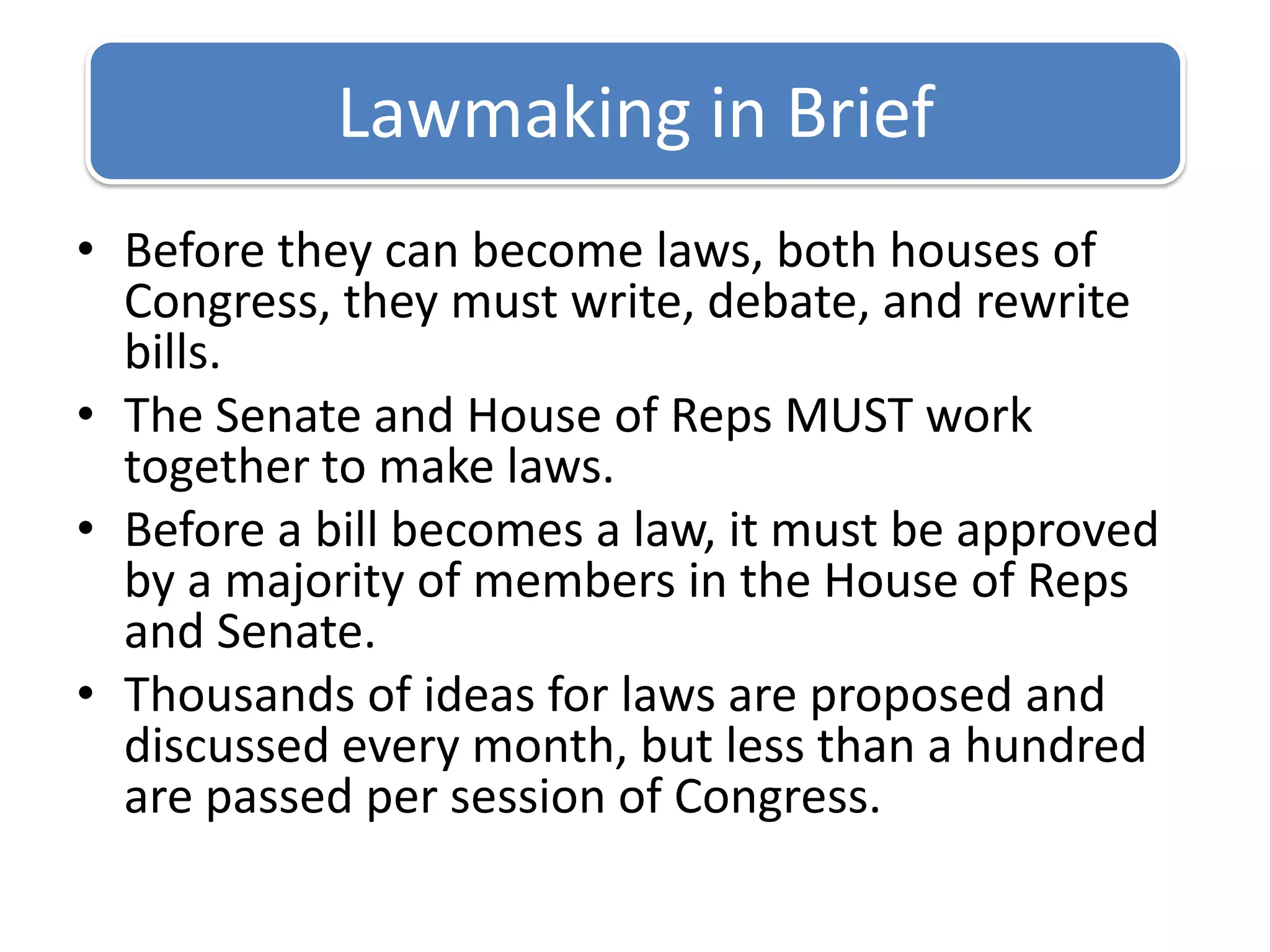 Before they can become laws, both houses of Congress, they must write, debate, and rewrite bills.The Senate and House of Reps MUST work together to make laws.Before a bill becomes a law, it must be approved by a majority of members in the House of Reps and Senate.Thousands of ideas for laws are proposed and discussed every month, but less than a hundred are passed per session of Congress.Lawmaking in Brief