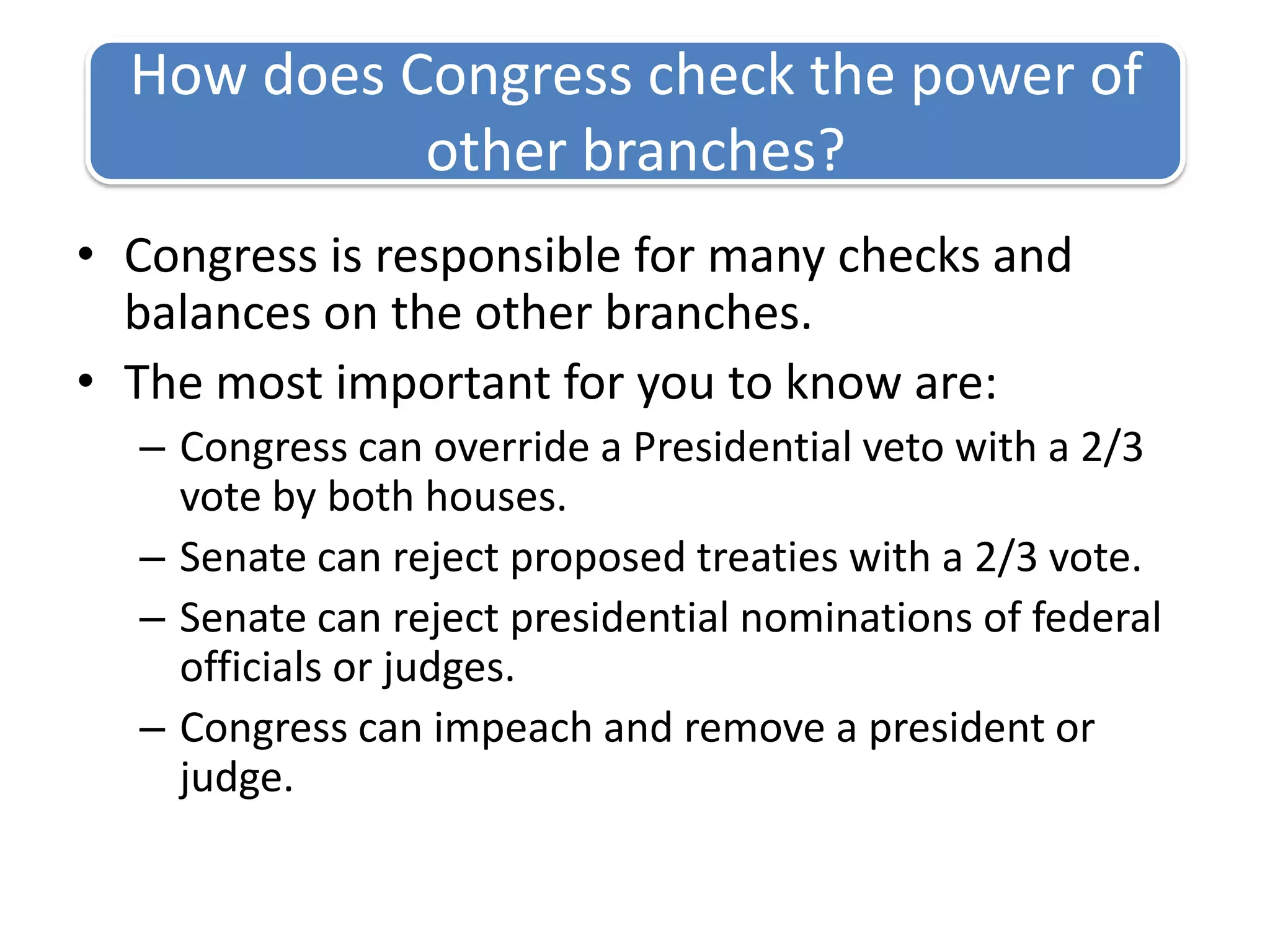 Congress is responsible for many checks and balances on the other branches.The most important for you to know are:Congress can override a Presidential veto with a 2/3 vote by both houses.Senate can reject proposed treaties with a 2/3 vote.Senate can reject presidential nominations of federal officials or judges.Congress can impeach and remove a president or judge.How does Congress check the power of other branches?