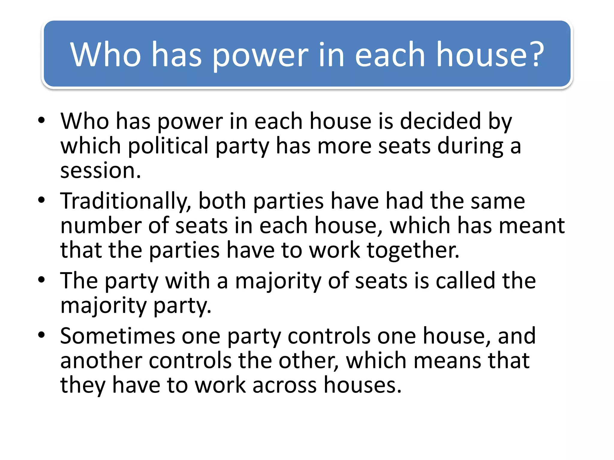 Who has power in each house is decided by which political party has more seats during a session.Traditionally, both parties have had the same number of seats in each house, which has meant that the parties have to work together.The party with a majority of seats is called the majority party.Sometimes one party controls one house, and another controls the other, which means that they have to work across houses. Who has power in each house?