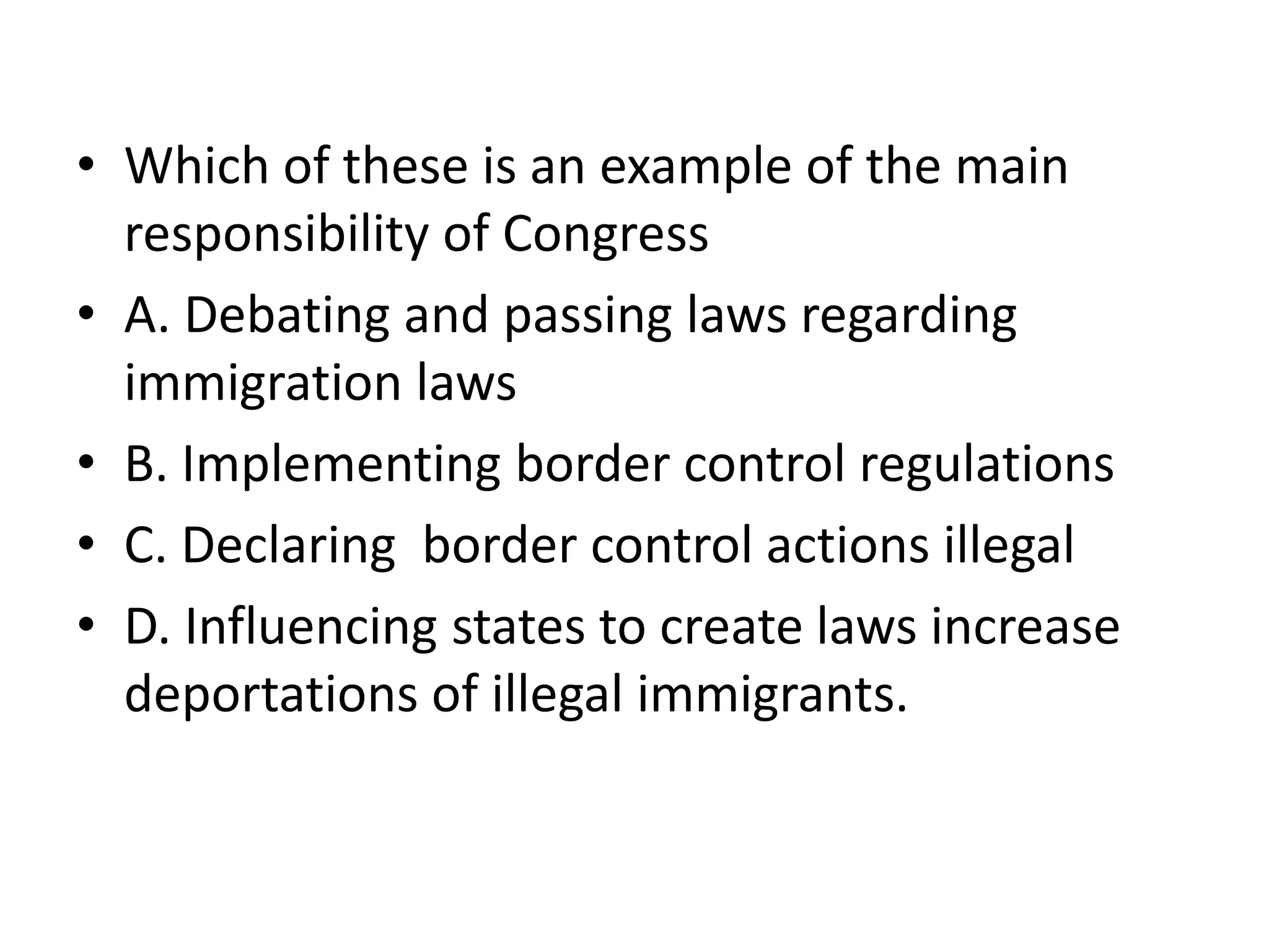 Which of these is an example of the main responsibility of CongressA. Debating and passing laws regarding immigration lawsB. Implementing border control regulationsC. Declaring  border control actions illegalD. Influencing states to create laws increase deportations of illegal immigrants. 