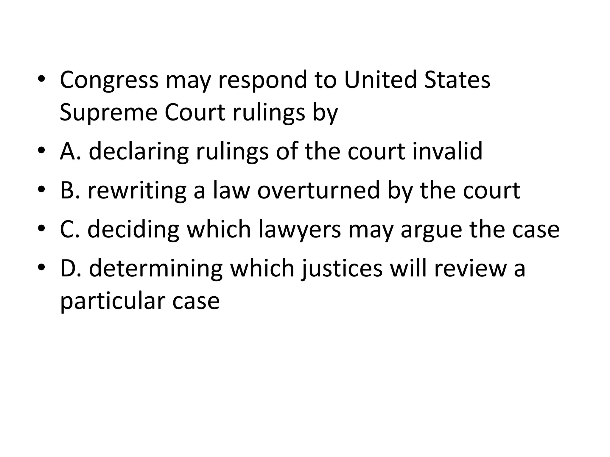Congress may respond to United States Supreme Court rulings byA. declaring rulings of the court invalidB. rewriting a law overturned by the courtC. deciding which lawyers may argue the caseD. determining which justices will review a particular case 
