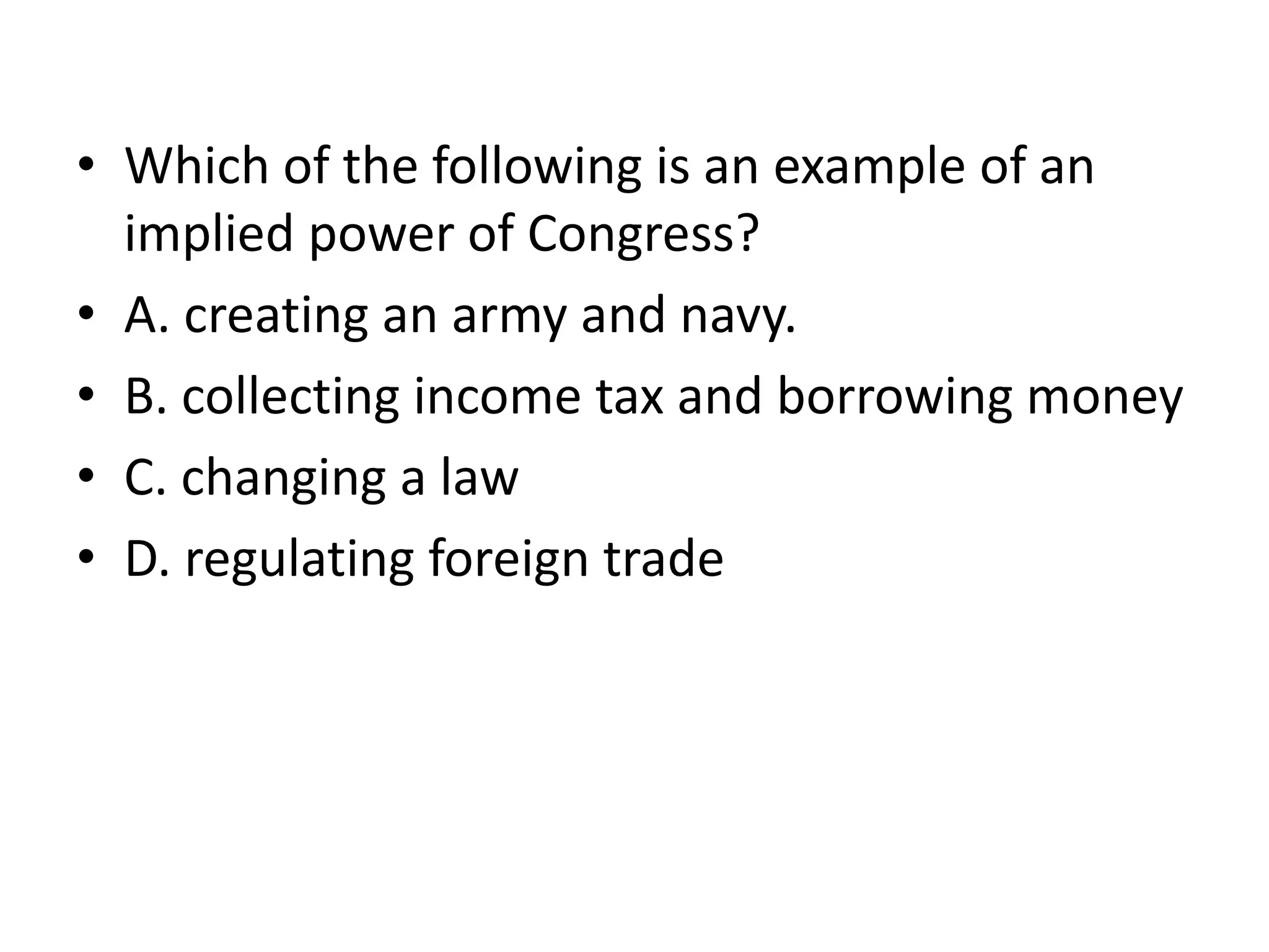 Which of the following is an example of an implied power of Congress?A. creating an army and navy.B. collecting income tax and borrowing moneyC. changing a lawD. regulating foreign trade