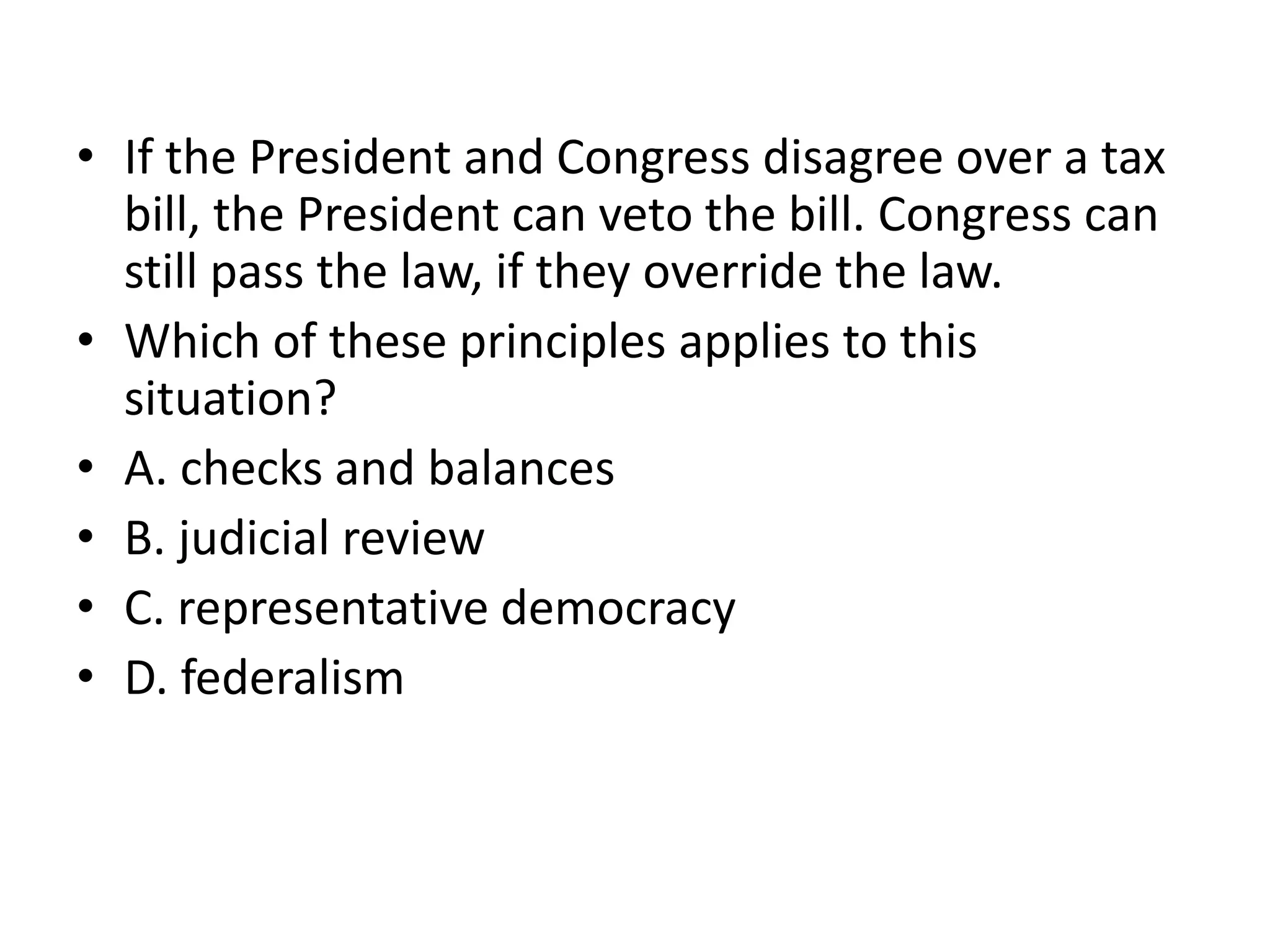 If the President and Congress disagree over a tax bill, the President can veto the bill. Congress can still pass the law, if they override the law. Which of these principles applies to this situation?A. checks and balancesB. judicial reviewC. representative democracyD. federalism