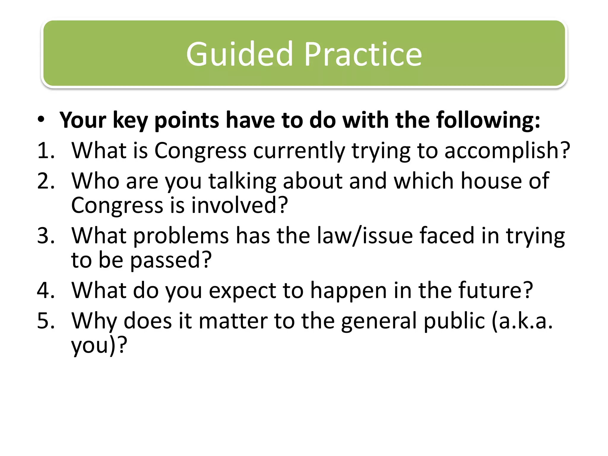 Your key points have to do with the following:What is Congress currently trying to accomplish?Who are you talking about and which house of Congress is involved?What problems has the law/issue faced in trying to be passed?What do you expect to happen in the future?Why does it matter to the general public (a.k.a. you)? Guided Practice