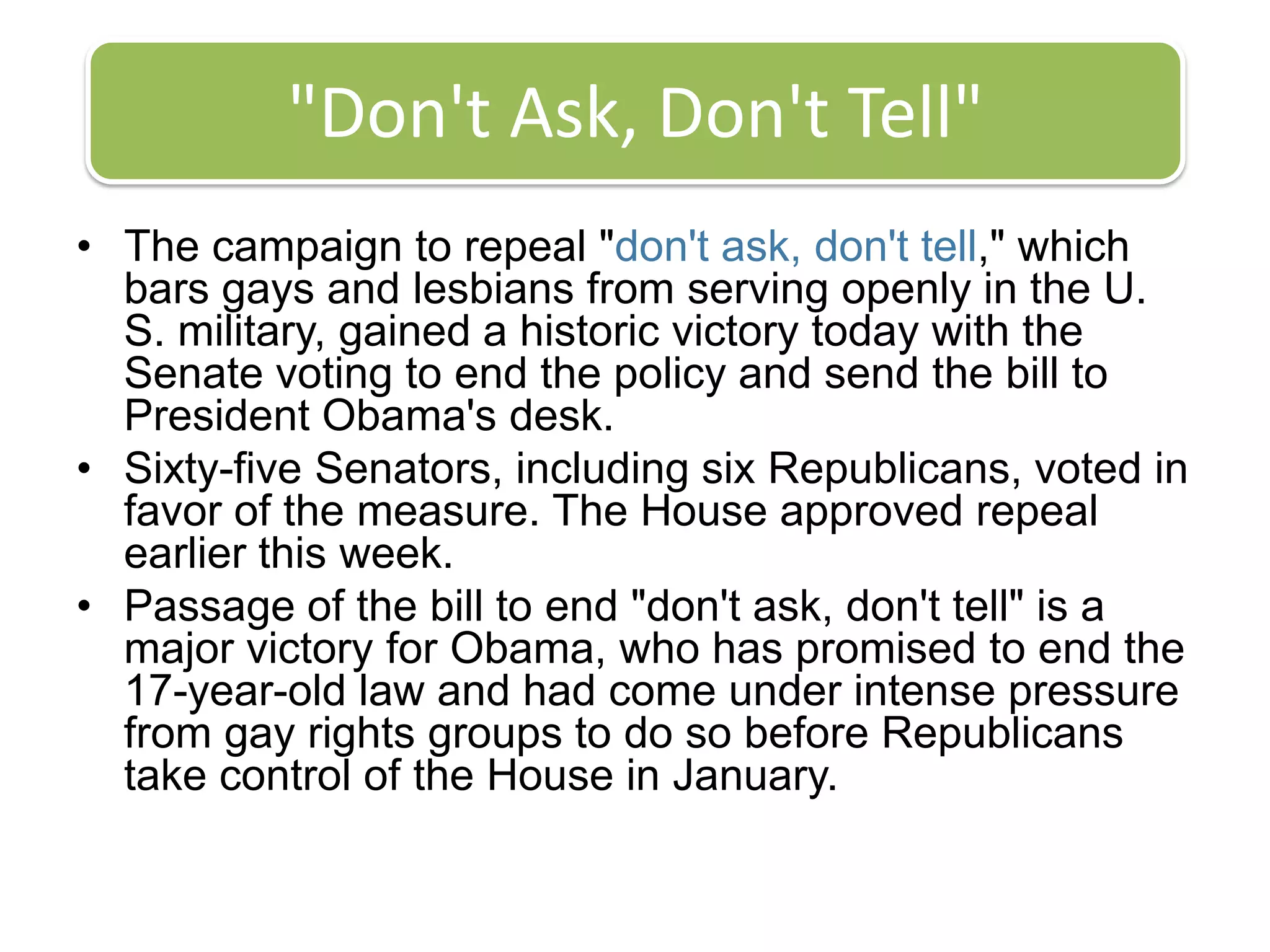 "Don't Ask, Don't Tell"The campaign to repeal "don't ask, don't tell," which bars gays and lesbians from serving openly in the U. S. military, gained a historic victory today with the Senate voting to end the policy and send the bill to President Obama's desk.Sixty-five Senators, including six Republicans, voted in favor of the measure. The House approved repeal earlier this week.Passage of the bill to end "don't ask, don't tell" is a major victory for Obama, who has promised to end the 17-year-old law and had come under intense pressure from gay rights groups to do so before Republicans take control of the House in January.