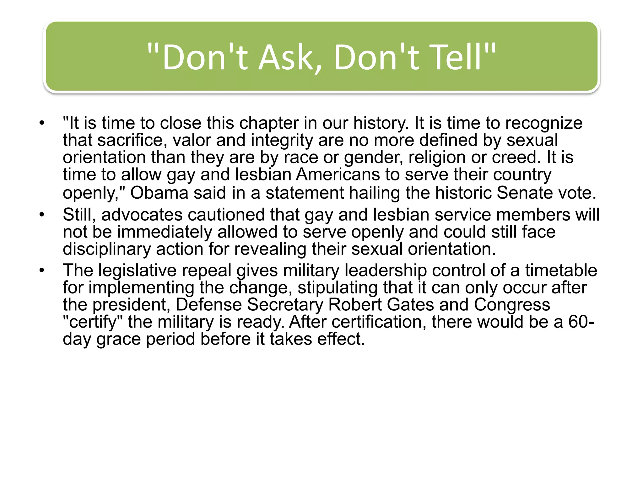 "Don't Ask, Don't Tell""It is time to close this chapter in our history. It is time to recognize that sacrifice, valor and integrity are no more defined by sexual orientation than they are by race or gender, religion or creed. It is time to allow gay and lesbian Americans to serve their country openly," Obama saidin a statement hailing the historic Senate vote.Still, advocates cautioned that gay and lesbian service members will not be immediately allowed to serve openly and could still face disciplinary action for revealing their sexual orientation.The legislative repeal gives military leadership control of a timetable for implementing the change, stipulating that it can only occur after the president, Defense Secretary Robert Gates and Congress "certify" the military is ready. After certification, there would be a 60-day grace period before it takes effect.