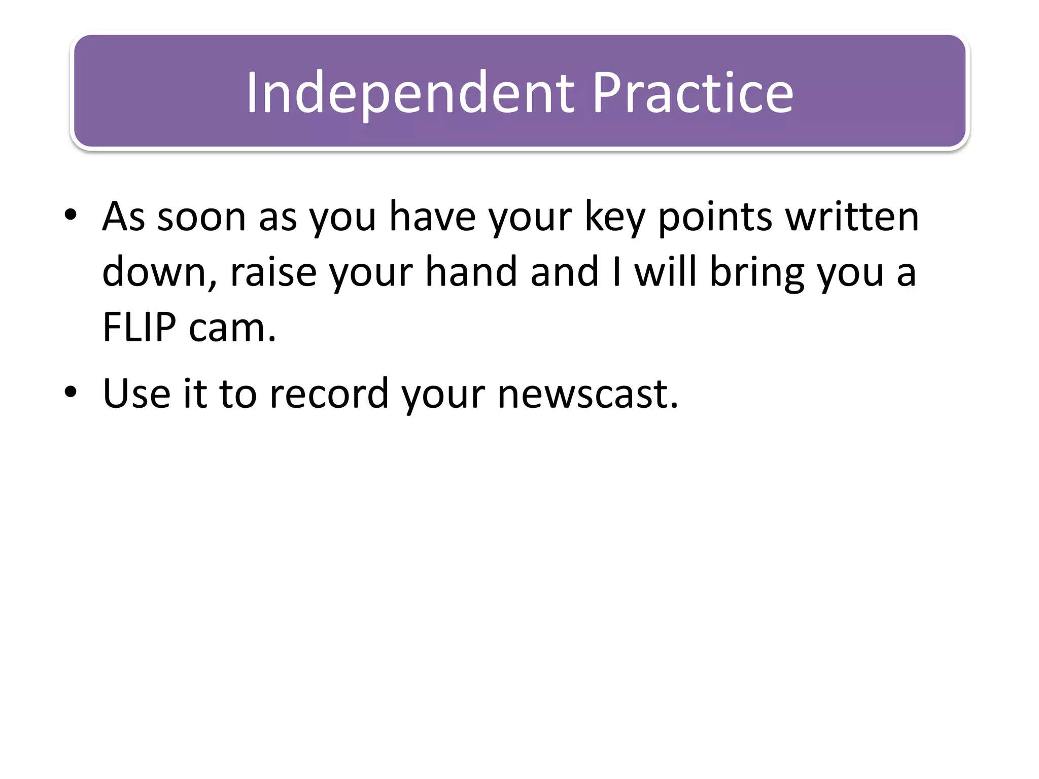 As soon as you have your key points written down, raise your hand and I will bring you a FLIP cam.Use it to record your newscast.Independent Practice