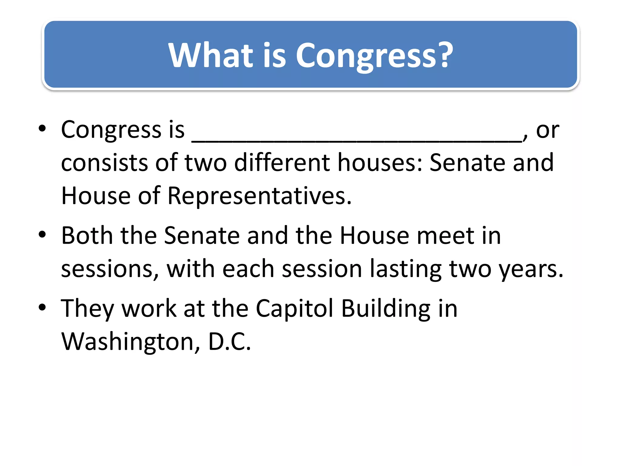 Congress is ________________________, or consists of two different houses: Senate and House of Representatives.Both the Senate and the House meet in sessions, with each session lasting two years.They work at the Capitol Building in Washington, D.C.What is Congress?