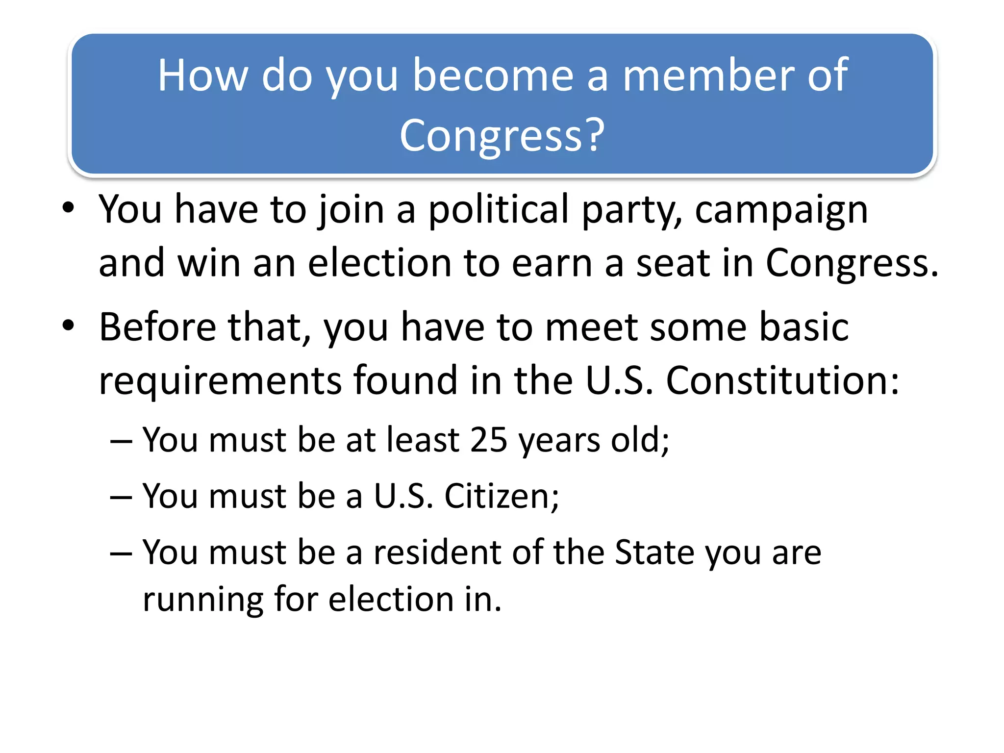 You have to join a political party, campaign and win an election to earn a seat in Congress.Before that, you have to meet some basic requirements found in the U.S. Constitution:You must be at least 25 years old;You must be a U.S. Citizen;You must be a resident of the State you are running for election in.How do you become a member of Congress?