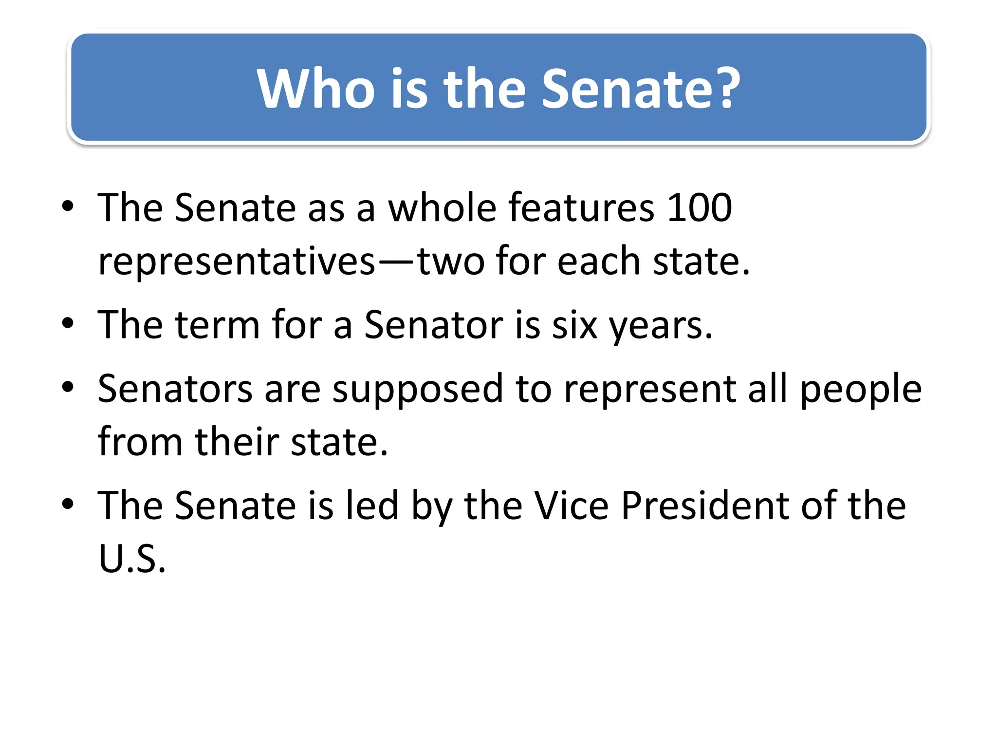 The Senate as a whole features 100 representatives—two for each state.The term for a Senator is six years. Senators are supposed to represent all people from their state.The Senate is led by the Vice President of the U.S.Who is the Senate?