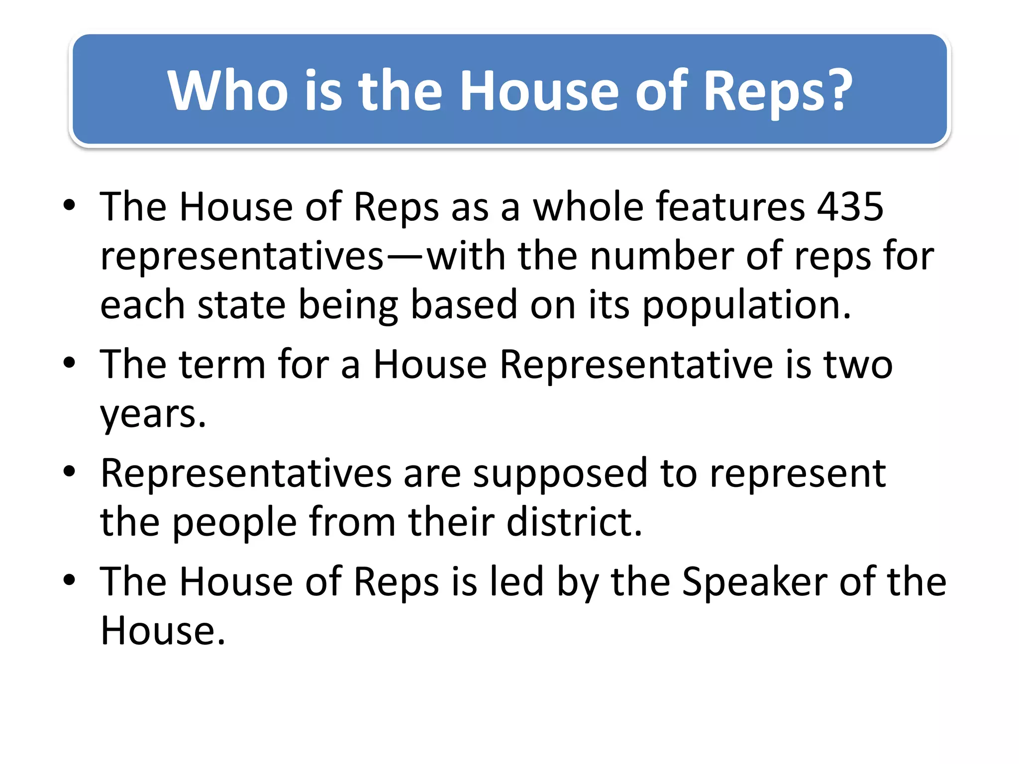 The House of Reps as a whole features 435 representatives—with the number of reps for each state being based on its population.The term for a House Representative is two years.Representatives are supposed to represent the people from their district.The House of Reps is led by the Speaker of the House.Who is the House of Reps?
