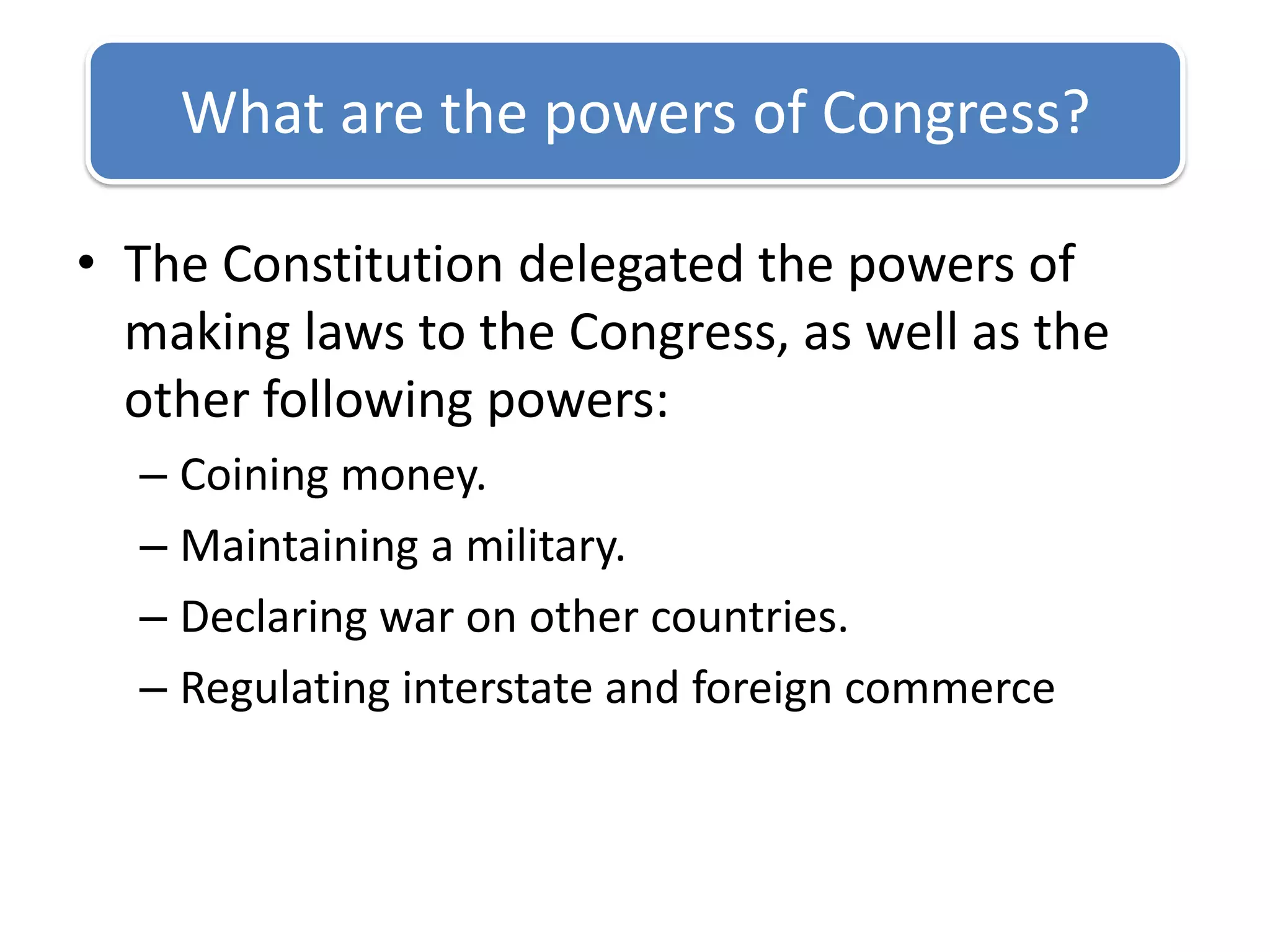 The Constitution delegated the powers of making laws to the Congress, as well as the other following powers:Coining money.Maintaining a military.Declaring war on other countries.Regulating interstate and foreign commerceWhat are the powers of Congress?
