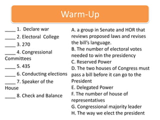 Warm-Up ____ 1.  Declare war  ____ 2. Electoral  College ____ 3. 270 ____ 4. Congressional Committees ____ 5. 435 ____ 6. Conducting elections ____ 7. Speaker of the House ____ 8. Check and Balance  A. a group in Senate and HOR that reviews proposed laws and revises the bill’s language. B. The number of electoral votes needed to win the presidency C. Reserved Power D. The two houses of Congress must pass a bill before it can go to the President E. Delegated Power F. The number of house of representatives G. Congressional majority leader H. The way we elect the president  